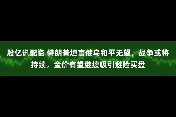 股亿讯配资 特朗普坦言俄乌和平无望，战争或将持续，金价有望继续吸引避险买盘