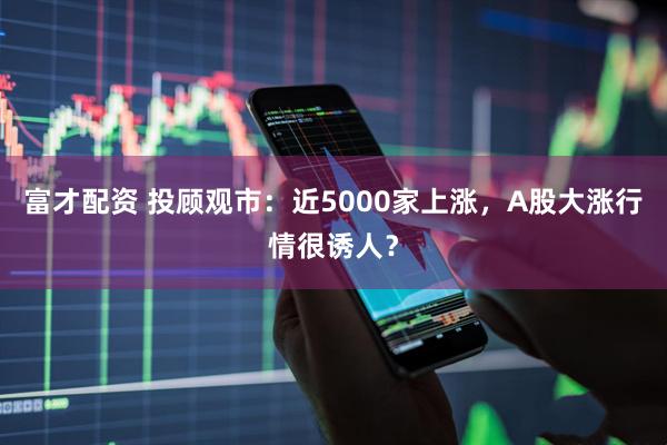 富才配资 投顾观市：近5000家上涨，A股大涨行情很诱人？