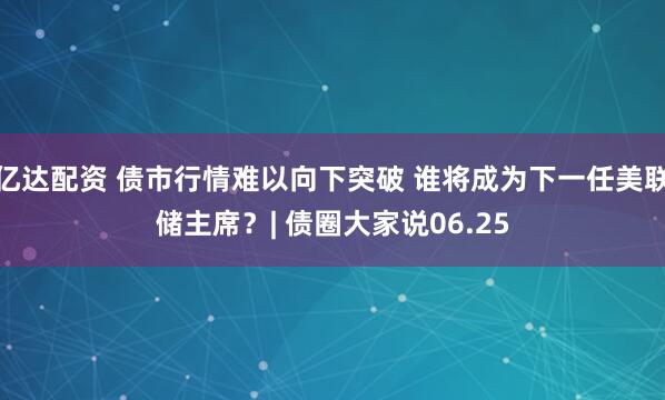 亿达配资 债市行情难以向下突破 谁将成为下一任美联储主席？| 债圈大家说06.25