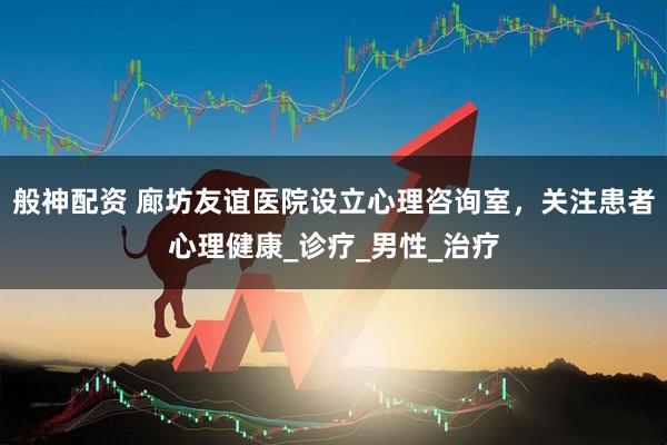 般神配资 廊坊友谊医院设立心理咨询室，关注患者心理健康_诊疗_男性_治疗