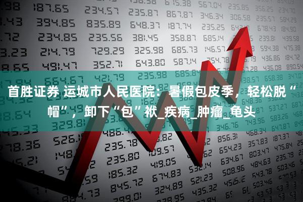 首胜证券 运城市人民医院：暑假包皮季，轻松脱“帽”，卸下“包”袱_疾病_肿瘤_龟头
