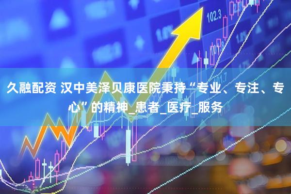 久融配资 汉中美泽贝康医院秉持“专业、专注、专心”的精神_患者_医疗_服务