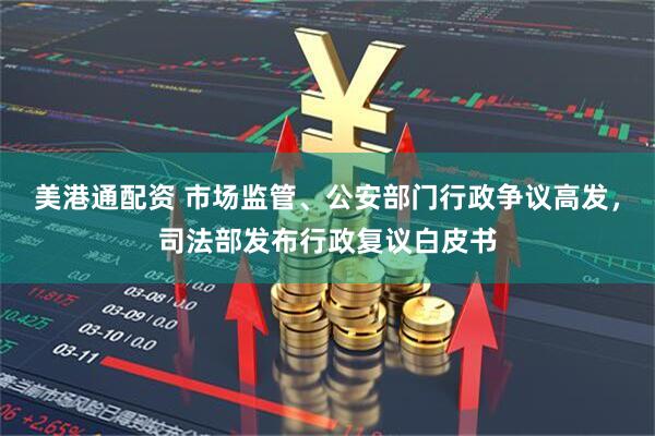 美港通配资 市场监管、公安部门行政争议高发，司法部发布行政复议白皮书