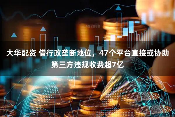 大华配资 借行政垄断地位，47个平台直接或协助第三方违规收费超7亿