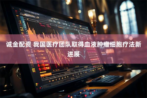 诚金配资 我国医疗团队取得血液肿瘤细胞疗法新进展