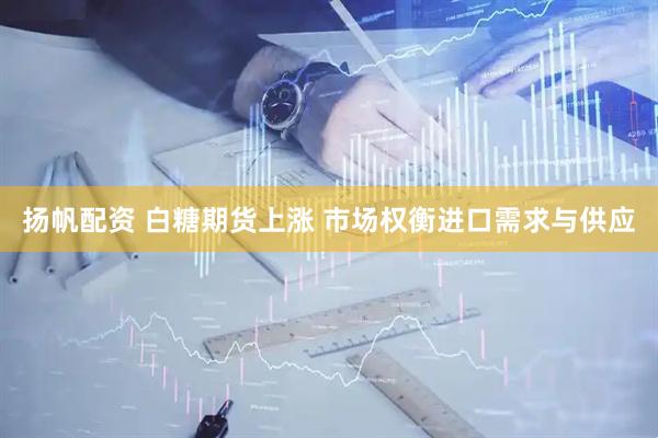 扬帆配资 白糖期货上涨 市场权衡进口需求与供应