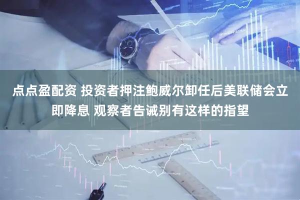 点点盈配资 投资者押注鲍威尔卸任后美联储会立即降息 观察者告诫别有这样的指望
