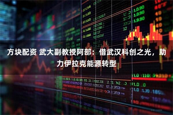 方块配资 武大副教授阿部：借武汉科创之光，助力伊拉克能源转型