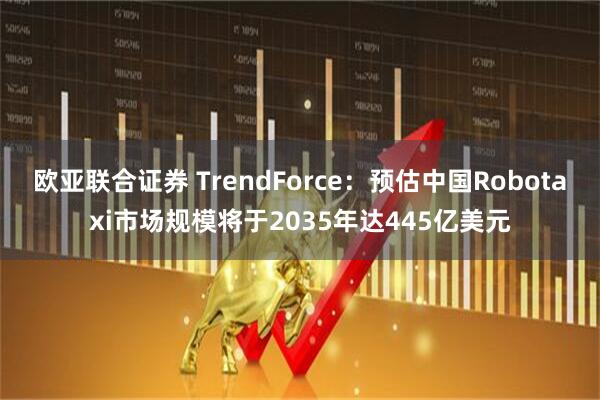 欧亚联合证券 TrendForce：预估中国Robotaxi市场规模将于2035年达445亿美元