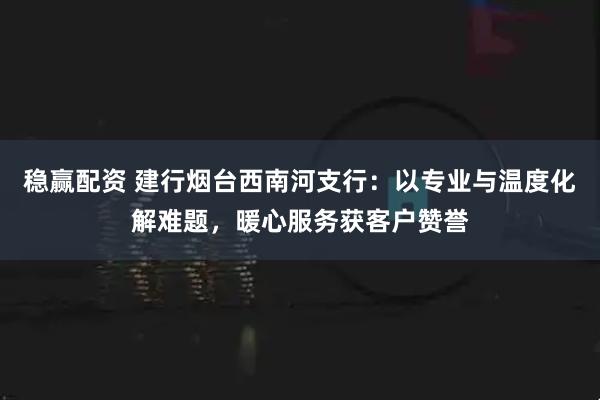 稳赢配资 建行烟台西南河支行：以专业与温度化解难题，暖心服务获客户赞誉