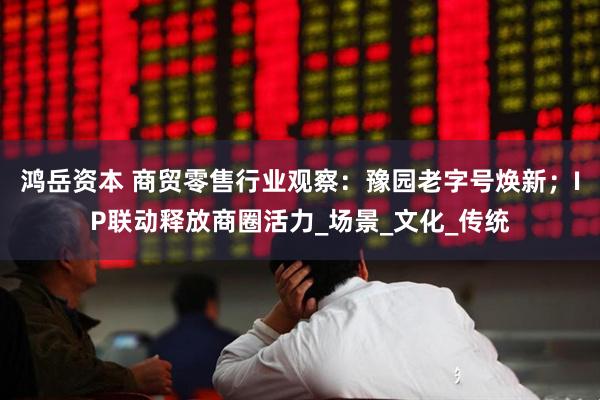 鸿岳资本 商贸零售行业观察：豫园老字号焕新；IP联动释放商圈活力_场景_文化_传统