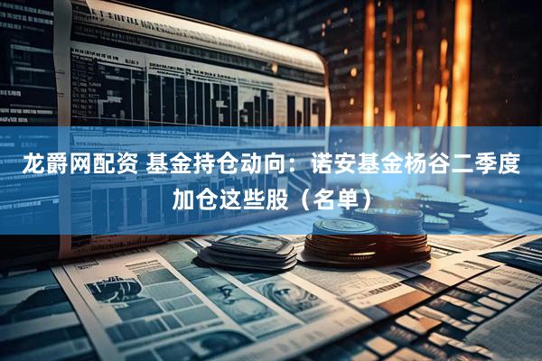 龙爵网配资 基金持仓动向：诺安基金杨谷二季度加仓这些股（名单）
