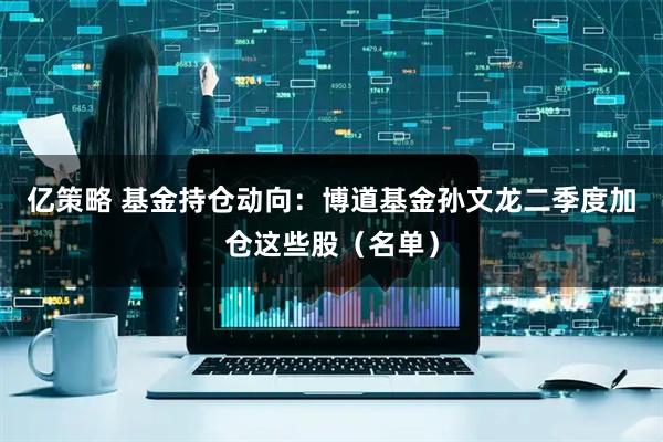 亿策略 基金持仓动向：博道基金孙文龙二季度加仓这些股（名单）