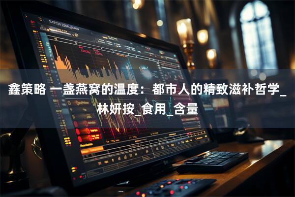 鑫策略 一盏燕窝的温度：都市人的精致滋补哲学_林妍按_食用_含量