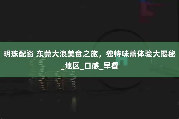 明珠配资 东莞大浪美食之旅，独特味蕾体验大揭秘_地区_口感_早餐