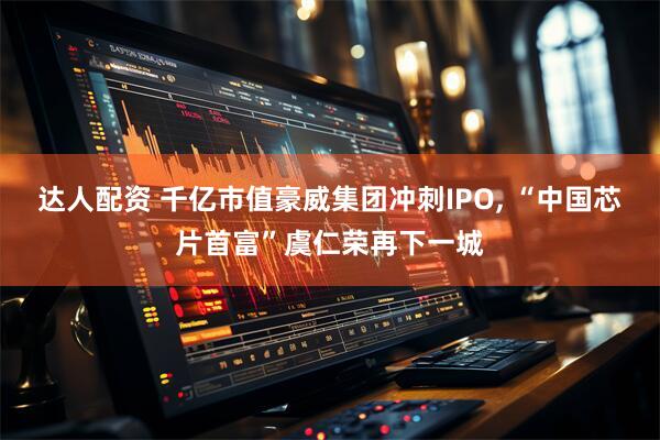 达人配资 千亿市值豪威集团冲刺IPO, “中国芯片首富”虞仁荣再下一城