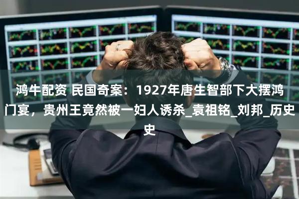 鸿牛配资 民国奇案：1927年唐生智部下大摆鸿门宴，贵州王竟然被一妇人诱杀_袁祖铭_刘邦_历史