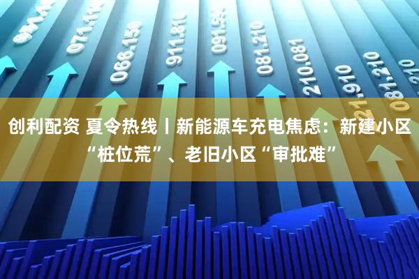 创利配资 夏令热线丨新能源车充电焦虑：新建小区“桩位荒”、老旧小区“审批难”