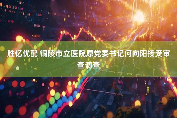 胜亿优配 铜陵市立医院原党委书记何向阳接受审查调查