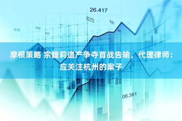 摩根策略 宗馥莉遗产争夺首战告输，代理律师：应关注杭州的案子