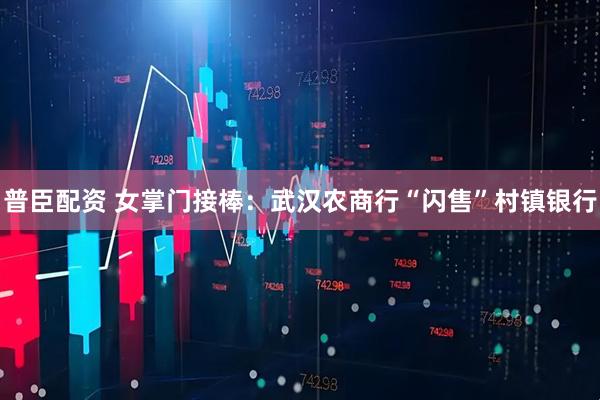 普臣配资 女掌门接棒：武汉农商行“闪售”村镇银行