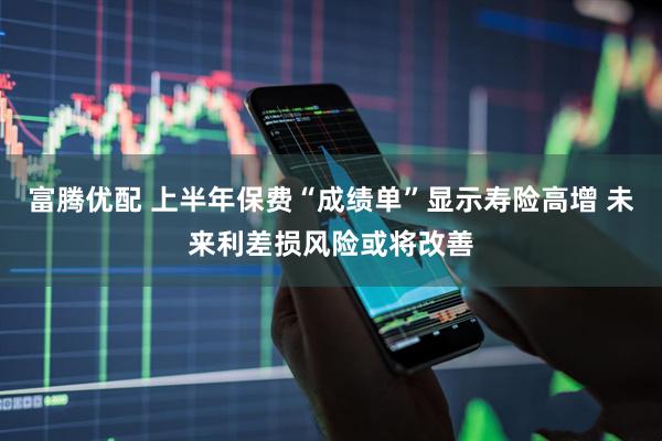 富腾优配 上半年保费“成绩单”显示寿险高增 未来利差损风险或将改善
