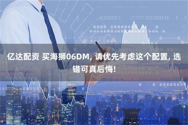 亿达配资 买海狮06DM, 请优先考虑这个配置, 选错可真后悔!