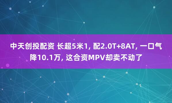 中天创投配资 长超5米1, 配2.0T+8AT, 一口气降10.1万, 这合资MPV却卖不动了