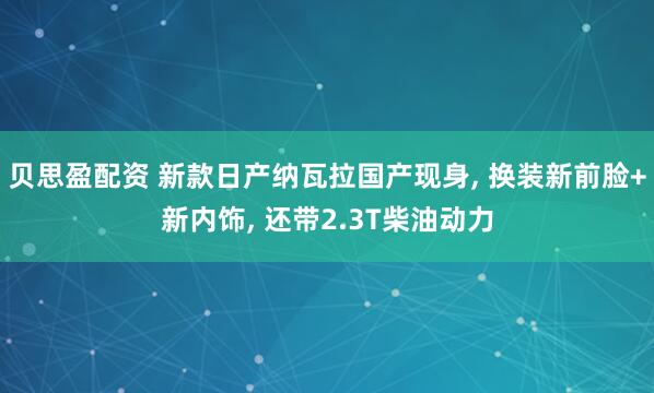 贝思盈配资 新款日产纳瓦拉国产现身, 换装新前脸+新内饰, 还带2.3T柴油动力