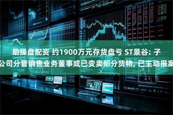 助操盘配资 约1900万元存货盘亏 ST景谷: 子公司分管销售业务董事或已变卖部分货物, 已主动报案