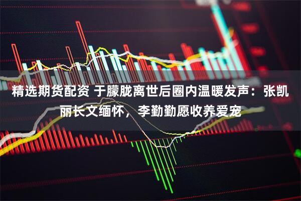 精选期货配资 于朦胧离世后圈内温暖发声：张凯丽长文缅怀，李勤勤愿收养爱宠