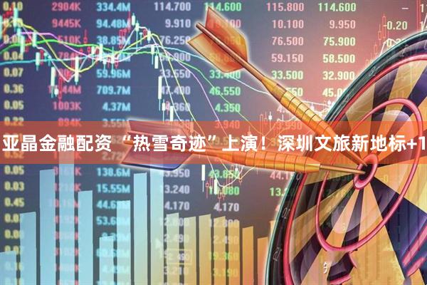 亚晶金融配资 “热雪奇迹”上演！深圳文旅新地标+1
