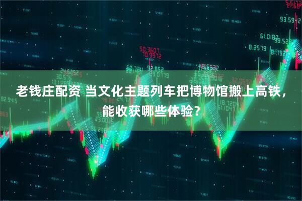 老钱庄配资 当文化主题列车把博物馆搬上高铁，能收获哪些体验？