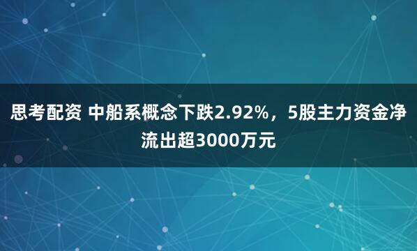 思考配资 中船系概念下跌2.92%，5股主力资金净流出超3000万元