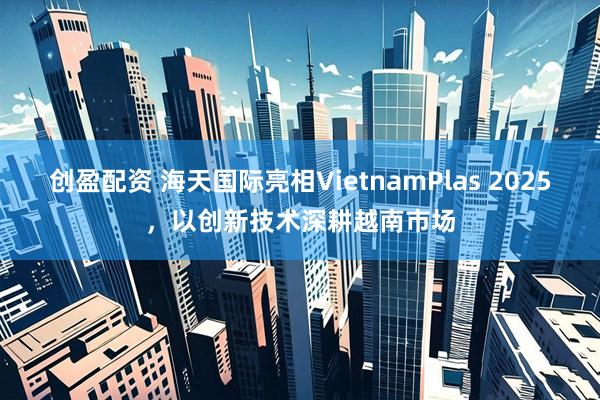 创盈配资 海天国际亮相VietnamPlas 2025，以创新技术深耕越南市场