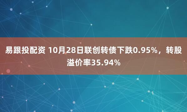易跟投配资 10月28日联创转债下跌0.95%，转股溢价率35.94%