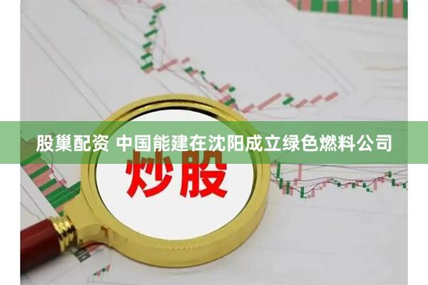 股巢配资 中国能建在沈阳成立绿色燃料公司