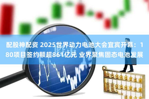 配股神配资 2025世界动力电池大会宜宾开幕：180项目签约额超861亿元 业界聚焦固态电池发展