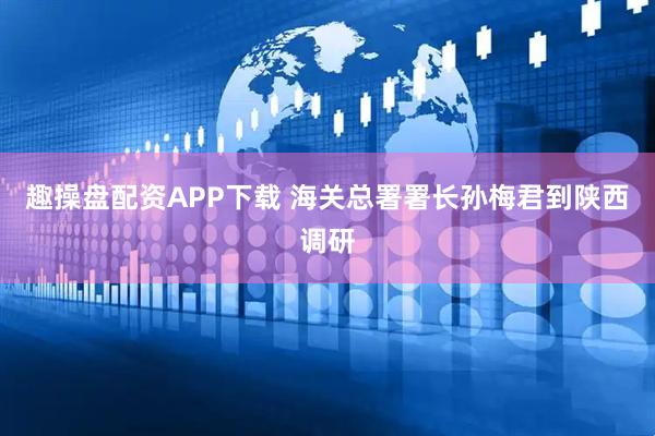 趣操盘配资APP下载 海关总署署长孙梅君到陕西调研