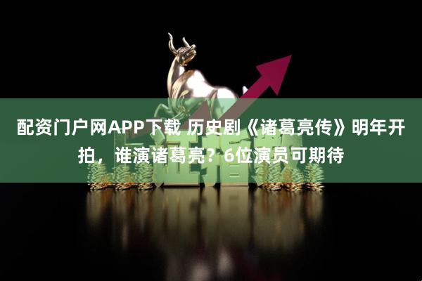 配资门户网APP下载 历史剧《诸葛亮传》明年开拍，谁演诸葛亮？6位演员可期待