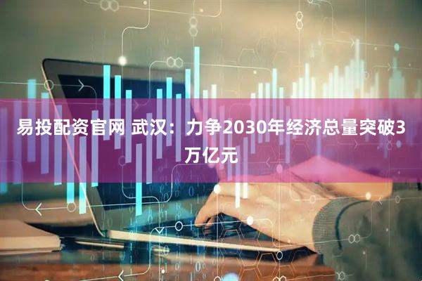 易投配资官网 武汉:力争2030年经济总量突破3万亿元