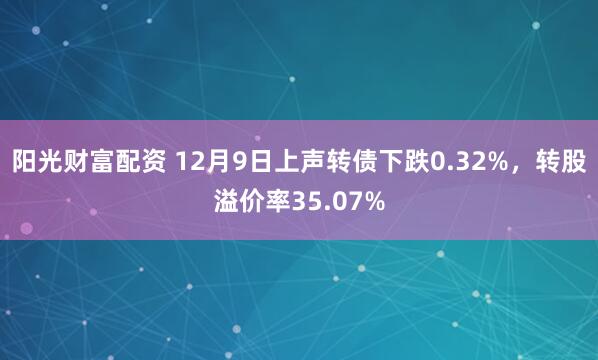 阳光财富配资 12月9日上声转债下跌0.32%，转股溢价率35.07%