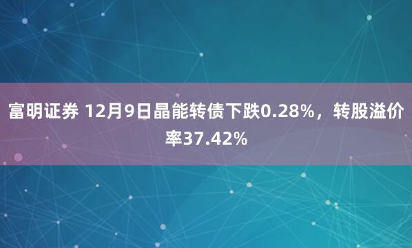 富明证券 12月9日晶能转债下跌0.28%，转股溢价率37.42%