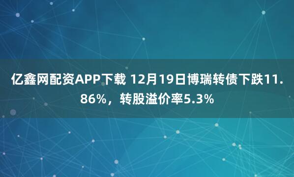 亿鑫网配资APP下载 12月19日博瑞转债下跌11.86%,转股溢价率5.3%