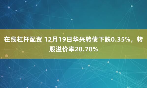 在线杠杆配资 12月19日华兴转债下跌0.35%,转股溢价率28.78%