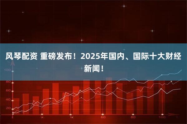 风琴配资 重磅发布！2025年国内、国际十大财经新闻！
