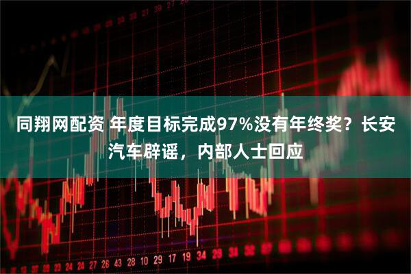 同翔网配资 年度目标完成97%没有年终奖？长安汽车辟谣，内部人士回应